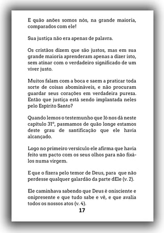 17
E quão anões somos nós, na grande maioria,
comparados com ele!
Sua justiça não era apenas de palavra.
Os cristãos dizem que são justos, mas em sua
grande maioria aprenderam apenas a dizer isto,
sem atinar com o verdadeiro significado de um
viver justo.
Muitos falam com a boca e saem a praticar toda
sorte de coisas abomináveis, e não procuram
guardar seus corações em verdadeira pureza.
Então que justiça está sendo implantada neles
pelo Espírito Santo?
Quando lemos o testemunho que Jó nos dá neste
capítulo 31º, pasmamos de quão longe estamos
deste grau de santificação que ele havia
alcançado.
Logo no primeiro versículo ele afirma que havia
feito um pacto com os seus olhos para não fixá-
los numa virgem.
E que o fizera pelo temor de Deus, para que não
perdesse qualquer galardão da parte dEle (v. 2).
Ele caminhava sabendo que Deus é onisciente e
onipresente e que tudo sabe e vê, e que avalia
todos os nossos atos (v. 4).
 