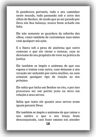 18
Jó ponderava portanto, todo o seu caminhar
neste mundo, tudo passando sob o crivo dos
olhos do Senhor, de modo que ao ser pesado por
Deus em Sua balança, nunca fosse achado em
falta.
Ele não somente se guardava da soberba dos
olhos, como também de contaminar suas mãos
com qualquer má ação.
E o fizera sob a pena de anátema que outro
comesse o que ele viesse a semear, caso se
desviasse do seu propósito de viver na prática da
justiça.
Ele também se impôs o anátema de que sua
esposa o traísse com outro, caso deixasse o seu
coração ser seduzido por outra mulher, ou caso
armasse qualquer tipo de traição ao seu
próximo.
Ele sabia que tinha um Senhor no céu, e por isso
procurava ser um patrão justo na terra em
relação a seus servos.
Sabia que tanto ele quanto seus servos eram
iguais perante Deus.
Ele também se impôs o anátema de que caísse o
seu ombro e que o seu braço fosse
desconjuntado, caso fosse omisso em atender
 