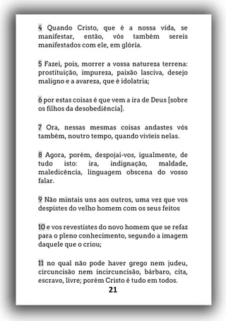 21
4 Quando Cristo, que é a nossa vida, se
manifestar, então, vós também sereis
manifestados com ele, em glória.
5 Fazei, pois, morrer a vossa natureza terrena:
prostituição, impureza, paixão lasciva, desejo
maligno e a avareza, que é idolatria;
6 por estas coisas é que vem a ira de Deus [sobre
os filhos da desobediência].
7 Ora, nessas mesmas coisas andastes vós
também, noutro tempo, quando vivíeis nelas.
8 Agora, porém, despojai-vos, igualmente, de
tudo isto: ira, indignação, maldade,
maledicência, linguagem obscena do vosso
falar.
9 Não mintais uns aos outros, uma vez que vos
despistes do velho homem com os seus feitos
10 e vos revestistes do novo homem que se refaz
para o pleno conhecimento, segundo a imagem
daquele que o criou;
11 no qual não pode haver grego nem judeu,
circuncisão nem incircuncisão, bárbaro, cita,
escravo, livre; porém Cristo é tudo em todos.
 
