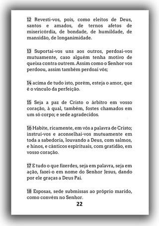 22
12 Revesti-vos, pois, como eleitos de Deus,
santos e amados, de ternos afetos de
misericórdia, de bondade, de humildade, de
mansidão, de longanimidade.
13 Suportai-vos uns aos outros, perdoai-vos
mutuamente, caso alguém tenha motivo de
queixa contra outrem. Assim como o Senhor vos
perdoou, assim também perdoai vós;
14 acima de tudo isto, porém, esteja o amor, que
é o vínculo da perfeição.
15 Seja a paz de Cristo o árbitro em vosso
coração, à qual, também, fostes chamados em
um só corpo; e sede agradecidos.
16 Habite, ricamente, em vós a palavra de Cristo;
instruí-vos e aconselhai-vos mutuamente em
toda a sabedoria, louvando a Deus, com salmos,
e hinos, e cânticos espirituais, com gratidão, em
vosso coração.
17 E tudo o que fizerdes, seja em palavra, seja em
ação, fazei-o em nome do Senhor Jesus, dando
por ele graças a Deus Pai.
18 Esposas, sede submissas ao próprio marido,
como convém no Senhor.
 