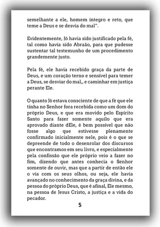 5
semelhante a ele, homem íntegro e reto, que
teme a Deus e se desvia do mal”.
Evidentemente, Jó havia sido justificado pela fé,
tal como havia sido Abraão, para que pudesse
sustentar tal testemunho de um procedimento
grandemente justo.
Pela fé, ele havia recebido graça da parte de
Deus, e um coração terno e sensível para temer
a Deus, se desviar do mal,, e caminhar em justiça
perante Ele.
O quanto Jó estava consciente de que a fé que ele
tinha no Senhor fora recebida como um dom do
próprio Deus, e que era movido pelo Espírito
Santo para fazer somente aquilo que era
aprovado diante dEle, é bem possível que não
fosse algo que estivesse plenamente
confirmado inicialmente nele, pois é o que se
depreende de todo o desenrolar dos discursos
que encontramos em seu livro, e especialmente
pela confissão que ele próprio veio a fazer no
fim, dizendo que antes conhecia o Senhor
somente de ouvir, mas que a partir de então ele
o via com os seus olhos, ou seja, ele havia
avançado no conhecimento da graça divina, e da
pessoa do próprio Deus, que é afinal, Ele mesmo,
na pessoa de Jesus Cristo, a justiça e a vida do
pecador.
 