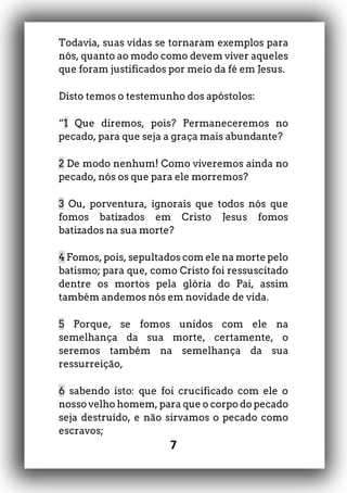 7
Todavia, suas vidas se tornaram exemplos para
nós, quanto ao modo como devem viver aqueles
que foram justificados por meio da fé em Jesus.
Disto temos o testemunho dos apóstolos:
“1 Que diremos, pois? Permaneceremos no
pecado, para que seja a graça mais abundante?
2 De modo nenhum! Como viveremos ainda no
pecado, nós os que para ele morremos?
3 Ou, porventura, ignorais que todos nós que
fomos batizados em Cristo Jesus fomos
batizados na sua morte?
4 Fomos, pois, sepultados com ele na morte pelo
batismo; para que, como Cristo foi ressuscitado
dentre os mortos pela glória do Pai, assim
também andemos nós em novidade de vida.
5 Porque, se fomos unidos com ele na
semelhança da sua morte, certamente, o
seremos também na semelhança da sua
ressurreição,
6 sabendo isto: que foi crucificado com ele o
nosso velho homem, para que o corpo do pecado
seja destruído, e não sirvamos o pecado como
escravos;
 