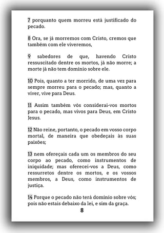 8
7 porquanto quem morreu está justificado do
pecado.
8 Ora, se já morremos com Cristo, cremos que
também com ele viveremos,
9 sabedores de que, havendo Cristo
ressuscitado dentre os mortos, já não morre; a
morte já não tem domínio sobre ele.
10 Pois, quanto a ter morrido, de uma vez para
sempre morreu para o pecado; mas, quanto a
viver, vive para Deus.
11 Assim também vós considerai-vos mortos
para o pecado, mas vivos para Deus, em Cristo
Jesus.
12 Não reine, portanto, o pecado em vosso corpo
mortal, de maneira que obedeçais às suas
paixões;
13 nem ofereçais cada um os membros do seu
corpo ao pecado, como instrumentos de
iniquidade; mas oferecei-vos a Deus, como
ressurretos dentre os mortos, e os vossos
membros, a Deus, como instrumentos de
justiça.
14 Porque o pecado não terá domínio sobre vós;
pois não estais debaixo da lei, e sim da graça.
 
