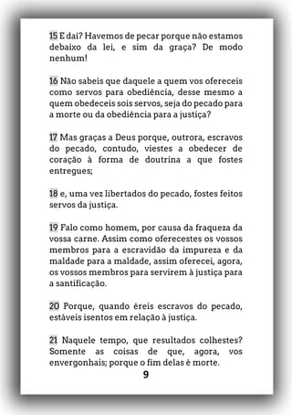 9
15 E daí? Havemos de pecar porque não estamos
debaixo da lei, e sim da graça? De modo
nenhum!
16 Não sabeis que daquele a quem vos ofereceis
como servos para obediência, desse mesmo a
quem obedeceis sois servos, seja do pecado para
a morte ou da obediência para a justiça?
17 Mas graças a Deus porque, outrora, escravos
do pecado, contudo, viestes a obedecer de
coração à forma de doutrina a que fostes
entregues;
18 e, uma vez libertados do pecado, fostes feitos
servos da justiça.
19 Falo como homem, por causa da fraqueza da
vossa carne. Assim como oferecestes os vossos
membros para a escravidão da impureza e da
maldade para a maldade, assim oferecei, agora,
os vossos membros para servirem à justiça para
a santificação.
20 Porque, quando éreis escravos do pecado,
estáveis isentos em relação à justiça.
21 Naquele tempo, que resultados colhestes?
Somente as coisas de que, agora, vos
envergonhais; porque o fim delas é morte.
 