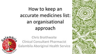 How to keep an
accurate medicines list:
an organisational
approach
Chris Braithwaite
Clinical Consultant Pharmacist
Galambila Aboriginal Health Service
 