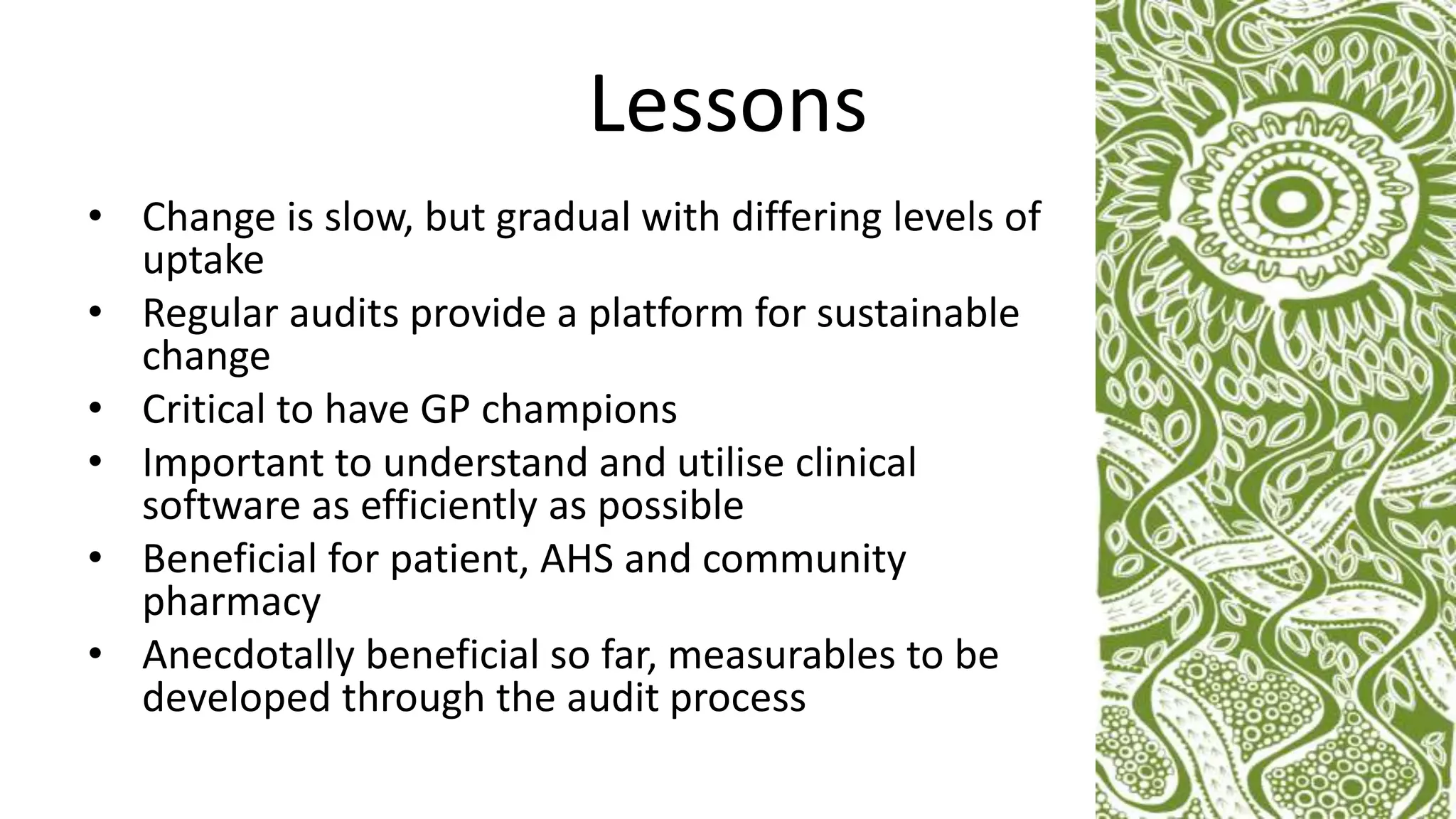 Lessons
• Change is slow, but gradual with differing levels of
uptake
• Regular audits provide a platform for sustainable
change
• Critical to have GP champions
• Important to understand and utilise clinical
software as efficiently as possible
• Beneficial for patient, AHS and community
pharmacy
• Anecdotally beneficial so far, measurables to be
developed through the audit process
 