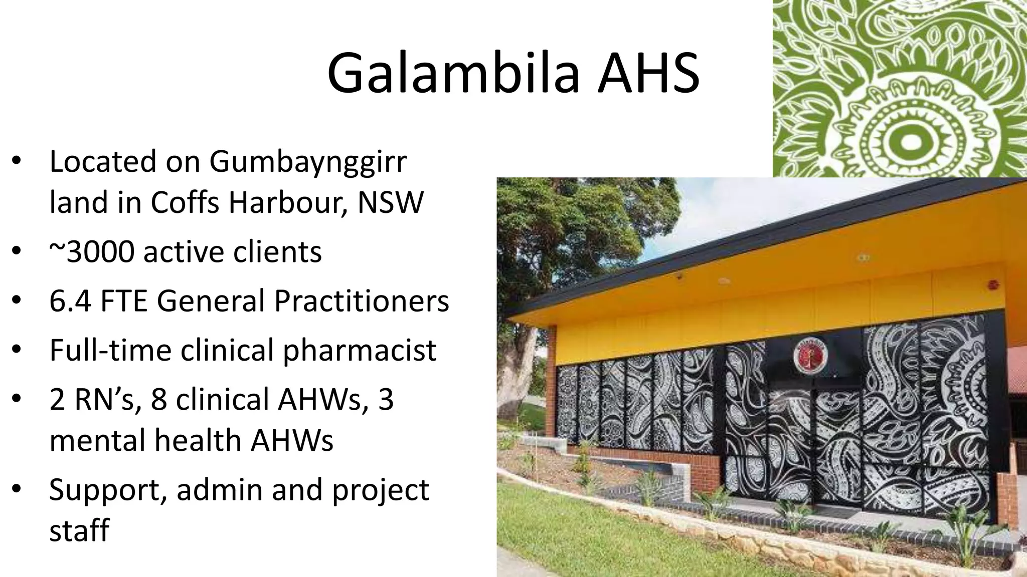 Galambila AHS
• Located on Gumbaynggirr
land in Coffs Harbour, NSW
• ~3000 active clients
• 6.4 FTE General Practitioners
• Full-time clinical pharmacist
• 2 RN’s, 8 clinical AHWs, 3
mental health AHWs
• Support, admin and project
staff
 