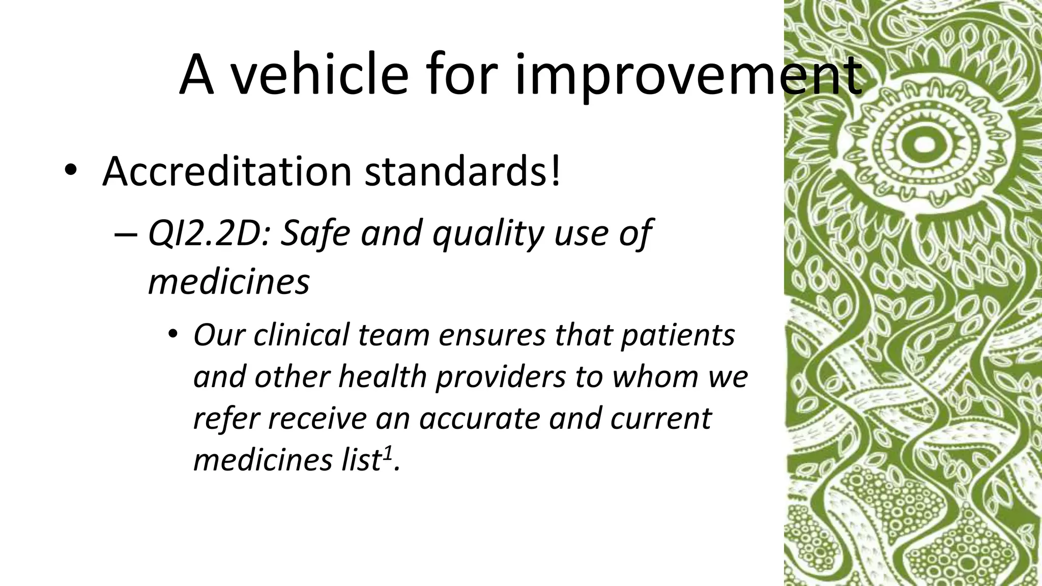 A vehicle for improvement
• Accreditation standards!
– QI2.2D: Safe and quality use of
medicines
• Our clinical team ensures that patients
and other health providers to whom we
refer receive an accurate and current
medicines list1.
 