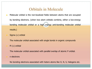 Molecular orbital is the non-localized fields between atoms that are occupied
by bonding electrons. (when two atom orbitals combine, either a low-energy
bonding molecular orbital or a high energy anti-bonding molecular orbital
results.)
 Sigma () orbital
The molecular orbital associated with single bonds in organic compounds
 Pi () orbital
The molecular orbital associated with parallel overlap of atomic P orbital.
 n electrons
No bonding electrons associated with hetero atoms like O, N, S, Halogens etc.
Orbitals in Molecule
 