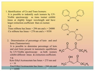 2. Determination of percentage of keto and enol
form (Tautomerism):
It is possible to determine percentage of keto
and enol form present in tautomeric equilibrium
by UV-Visible spectroscopy as both isomers
exhibit different λmax & extinction coefficient.
e.g.
Keto Ethyl Acetoacetate has λmax = 275 nm and
ε = 16
Enol Ethyl Acetoacetate has λmax = 244 nm and
ε = 16000
CH3
OC2H5
O O
CH3
OC2H5
OH O
1. Identification of Cis and Trans Isomers:
It is possible to indentify such isomers by UV-
Visible spectroscopy as trans isomer exhibit
λmax at slightly longer wavelength and have
larger extinction coefficient than cis isomer.
e.g.
Trans stilbene has λmax = 294 nm and ε = 24000
Cis stilbene has λmax = 278 nm and ε = 9350
H H
H
H
37
 
