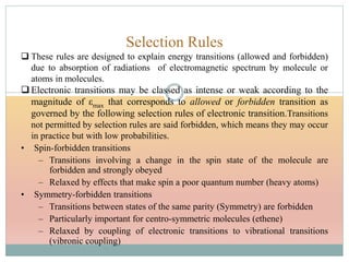 Selection Rules
 These rules are designed to explain energy transitions (allowed and forbidden)
due to absorption of radiations of electromagnetic spectrum by molecule or
atoms in molecules.
 Electronic transitions may be classed as intense or weak according to the
magnitude of εmax that corresponds to allowed or forbidden transition as
governed by the following selection rules of electronic transition.Transitions
not permitted by selection rules are said forbidden, which means they may occur
in practice but with low probabilities.
• Spin-forbidden transitions
– Transitions involving a change in the spin state of the molecule are
forbidden and strongly obeyed
– Relaxed by effects that make spin a poor quantum number (heavy atoms)
• Symmetry-forbidden transitions
– Transitions between states of the same parity (Symmetry) are forbidden
– Particularly important for centro-symmetric molecules (ethene)
– Relaxed by coupling of electronic transitions to vibrational transitions
(vibronic coupling)
 