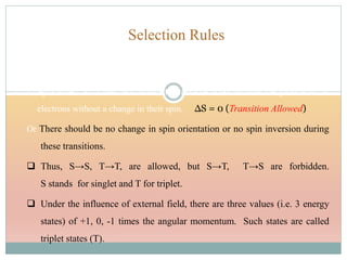 Selection Rules
These are of two types in case of electronic energy transitions involved in UV
Visible spectroscopy.
1. Spin Rule: It states that allowed transitions must involve the promotion of
electrons without a change in their spin. ΔS = 0 (Transition Allowed)
Or There should be no change in spin orientation or no spin inversion during
these transitions.
 Thus, S→S, T→T, are allowed, but S→T, T→S are forbidden.
S stands for singlet and T for triplet.
 Under the influence of external field, there are three values (i.e. 3 energy
states) of +1, 0, -1 times the angular momentum. Such states are called
triplet states (T).
 