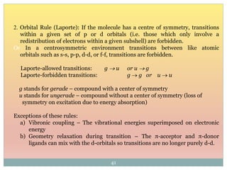 2. Orbital Rule (Laporte): If the molecule has a centre of symmetry, transitions
within a given set of p or d orbitals (i.e. those which only involve a
redistribution of electrons within a given subshell) are forbidden.
Or In a centrosymmetric environment transitions between like atomic
orbitals such as s-s, p-p, d-d, or f-f, transitions are forbidden.
Laporte-allowed transitions: g  u or u  g
Laporte-forbidden transitions: g  g or u  u
g stands for gerade – compound with a center of symmetry
u stands for ungerade – compound without a center of symmetry (loss of
symmetry on excitation due to energy absorption)
Exceptions of these rules:
a) Vibronic coupling – The vibrational energies superimposed on electronic
energy
b) Geometry relaxation during transition – The π-acceptor and π-donor
ligands can mix with the d-orbitals so transitions are no longer purely d-d.
41
 