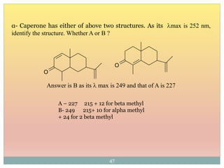 α- Caperone has either of above two structures. As its lmax is 252 nm,
identify the structure. Whether A or B ?
A – 227 215 + 12 for beta methyl
B- 249 215+ 10 for alpha methyl
+ 24 for 2 beta methyl
Answer is B as its l max is 249 and that of A is 227
47
O
O
 