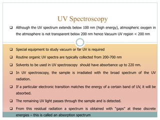 UV Spectroscopy
 Although the UV spectrum extends below 100 nm (high energy), atmospheric oxygen in
the atmosphere is not transparent below 200 nm hence Vacuum UV region < 200 nm
 Special equipment to study vacuum or far UV is required
 Routine organic UV spectra are typically collected from 200-700 nm
 Solvents to be used in UV spectroscopy should have absorbance up to 220 nm.
 In UV spectroscopy, the sample is irradiated with the broad spectrum of the UV
radiation.
 If a particular electronic transition matches the energy of a certain band of UV, it will be
absorbed.
 The remaining UV light passes through the sample and is detected.
 From this residual radiation a spectrum is obtained with “gaps” at these discrete
energies – this is called an absorption spectrum
 