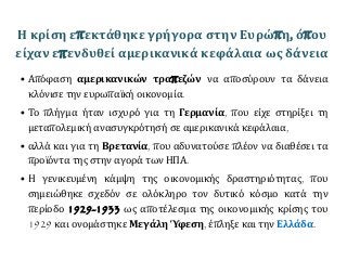 Η κρίση επεκτάθηκε γρήγορα στην Ευρώπη, όπου
είχαν επενδυθεί αμερικανικά κεφάλαια ως δάνεια
• Απόφαση αμερικανικών τραπεζών να αποσύρουν τα δάνεια
κλόνισε την ευρωπαϊκή οικονομία.
• Το πλήγμα ήταν ισχυρό για τη Γερμανία, που είχε στηρίξει τη
μεταπολεμική ανασυγκρότησή σε αμερικανικά κεφάλαια,
• αλλά και για τη Βρετανία, που αδυνατούσε πλέον να διαθέσει τα
προϊόντα της στην αγορά των ΗΠΑ.
• Η γενικευμένη κάμψη της οικονομικής δραστηριότητας, που
σημειώθηκε σχεδόν σε ολόκληρο τον δυτικό κόσμο κατά την
περίοδο 1929-1933 ως αποτέλεσμα της οικονομικής κρίσης του
1929 και ονομάστηκε Μεγάλη Ύφεση, έπληξε και την Ελλάδα.
 