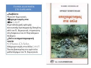 ΓΙΑ ΜΙΑ ΑΛΛΗ ΜΑΤΙΑ
ΣΤΟ ΠΑΡΕΛΘΟΝ...
...διαβάστε
•Έρνεστ Χεμινγουέι,
Αποχαιρετισμός στα
όπλα (1929)
Η μεταπολεμική εμπειρία
κοινωνικής προσαρμογής δοσμένη
από τον Έ. Χεμινγουέι, στρατιώτη
στη διάρκεια του Α‘ Παγκόσμιου
πολέμου.
...δείτε κινηματογραφική
ταινία
•J. Huston, Ch. Vidor,
Αποχαιρετισμός στα όπλα (1957)
Ταινία βασισμένη στο ομότιτλο
μυθιστόρημα του Έ. Χεμινγουέι.
 