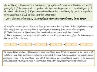 α) Διαβάστε το κείμενο. Ποιος το έγραψε και πότε; Για τι μιλάει; Τι λέει; Γράφτηκε την
ίδια εποχή για την οποία μιλάει ή αργότερα; Δικαιολογήστε την απάντησή σας.
β). Τοποθετήστε τις προτάσεις που ακολουθούν στη σωστή θέση σ’ αυτό:
γ) Ποιες φράσεις του κειμένου μπορούν να συμπληρώσουν το σχήμα; Σε ποια σημεία
θα τις τοποθετούσατε;
Τα ευρωπαϊκά κράτη επιστρέφουν στις τράπεζες των ΗΠΑ τα χρήματα με τόκο • Οι
τράπεζες των ΗΠΑ μαζεύουν χρήματα • Οι τράπεζες των ΗΠΑ μοιράζουν τα κέρδη στους
μετόχους τους • Οι τράπεζες των ΗΠΑ δανείζουν τα ευρωπαϊκά κράτη • Οι μέτοχοι
απολαμβάνουν τα κέρδη τους • Επενδυτές στις ΗΠΑ αγοράζουν μετοχές τραπεζών
Αν κάποιος αποταμιεύει 15 δολάρια την εβδομάδα και τα επενδύει σε καλές
μετοχές [...], ύστερα από 20 χρόνια θα έχει τουλάχιστον 80.000 δολάρια [...].
Θα είναι πλούσιος [...]. Έχω πειστεί απόλυτα ότι ο καθένας όχι μόνο μπορεί να
γίνει πλούσιος, αλλά πρέπει να γίνει πλούσιος.
Τζον Τζέικομπ Ρέισκομπ, Όλοι πρέπει να γίνουν πλούσιοι, έτος 1929
 