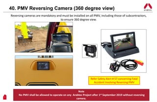11
Reversing cameras are mandatory and must be installed on all PMV, including those of subcontractors,
to ensure 360 degree view.
40. PMV Reversing Camera (360 degree view)
Note
No PMV shall be allowed to operate on any Arabtec Project after 1st September 2019 without reversing
camera.
Refer Safety Alert # 57 concerning Fatal
Accident Involving Reversing PMV
 