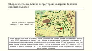 Оборонительные бои на территории Беларуси. Героизм
советских людей
Боевые действия на территории
Беларуси. 22 июня - август 1941 г.
Более месяца шли бои за Гомель. Город защищали не только войска Центрального фронта,
но и 6700 ополченцев и около 3 тыс. бойцов истребительных батальонов. Ежедневно на
строительстве оборонительных объектов города трудилось более 10 тыс. гомельчан. Под сте-
нами города вермахт потерял более 80 тыс. солдат и офицеров, около 200 танков и 100 са-
молётов. К началу сентября 1941 г. вся территория Беларуси была оккупирована немецко-
фашистскими войсками.
Гомель
 