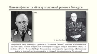 Немецко-фашистский оккупационный режим в Беларуси
В.Кубе
Генеральный округ «Беларусь» делился на 10 округов (гебитов). Высшим исполнительным
органом здесь являлся Генеральный комиссариат Беларуси, который возглавлял В.Кубе, а с
сентября 1943 г. - К. фон Готтберг. Генеральному комиссариату подчинялись гебитскомисса-
риаты (в округах), штатскомиссариаты (в городах), ортскомиссариаты (в районах).
К. фон Готтберг
 
