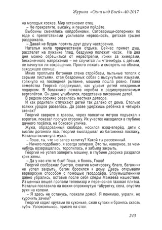 Журнал «Огни над Бией»-40-2017
243
на молодых хозяев. Мир установил отец.
– Не прекратите, высажу, и пешком пойдёте.
Выбоины сменялись колдобинами. Сотоварищи-соперники по
езде с препятствиями усиливали нервозность, детская грызня
раздражала.
– Давай не будем портить друг другу настроение.
Наталья жила предчувствием отдыха. Сейчас примет душ,
расстелет на лужайке плед, бездумно полежит часок. На два
дня можно отрешиться от нервотрёпки, гонки за химерами,
бесконечного напряжения – не случится ли что-нибудь с детьми,
не начнутся ли сокращения. Просто лежать и смотреть на облака,
заходящее солнце.
Мимо проплыла бетонная стена стройбазы, пыльные тополя с
серыми листьями, стая бездомных собак с высунутыми языками,
тряхнуло на последней рытвине, машина пошла ровно. Глава
семейства Георгий предвкушал, как удивит детей нежданным
подарком. В багажнике лежала коробка с радиоуправляемым
вертолётом. Он даже улыбнулся, представив ликование детей.
В редком сосняке резвилась местная детвора.
И как родители отпускают детей так далеко от дома. Столько
всяких уродов развелось. Да разве удержишь ребёнка в четырёх
стенах?
Георгий свернул с трассы, через полсотни метров подъехал к
воротам, показал пропуск сторожу. Их участок находился в глубине
дачного посёлка, на боковой уличке.
Жужа, обрадованный свободе, носился взад-вперёд, дети с
визгом догоняли пса. Георгий выкладывал из багажника поклажу.
Наталья окликнула мужа.
– Гоша, ты, что не запер калитку? Какой ты рассеянный.
– Ничего подобного, я всегда запираю. Это ты, наверное, за чем-
нибудь возвращалась, торопилась, и забыла закрыть.
Георгий не успел запереть машину, в глубине дворика раздался
крик жены.
– Да у нас кто-то был! Гоша, я боюсь, Гоша!
Георгий соображал быстро, схватив монтировку, благо, багажник
не успел закрыть, бегом бросился к дому. Дверь открывали
варварским способом с помощью гвоздодёра. Злоумышленники
давно убрались, оставив после себя следы Мамаева нашествия.
Из ценных вещей пропали телевизор и переносная газовая плитка.
Наталья поставила на ножки опрокинутую табуретку, села, опустив
руки на колени.
– Я здесь не останусь, поехали домой. Я понимаю, украли, но
курочить зачем?
Георгий ходил кругами по кухоньке, сжав кулаки и бранясь сквозь
зубы. Успокоившись, присел на стол.
 