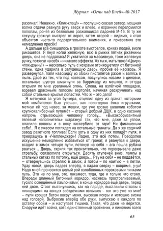 Журнал «Огни над Бией»-40-2017
65
разогнал! Неважно. «Клик-клац!» -- послушно сказал затвор, мощная
волна отдачи рванула руку вверх и влево, и охранник переломился
пополам, роняя из безвольно разжавшихся ладоней М-16. В ту же
секунду грохнул выстрел от ворот, затем второй – видимо, я стал
объектом чьего-то подозрительного внимания, и привратник это
немедленно пресёк!
А дальше всё смешалось в грохоте выстрелов, криках людей, визге
рикошетов. Я пнул ногой железную, всю в рыжих пятнах ржавчины
дверь, она не поддалась! Я ухватился за массивную, тоже железную
ручку,потянулнасебя–никакогоэффекта.Ахтыж,матьтвою!«Цвирк-
чпок-дзынь!» -- несколько пуль с искрами отрикошетили от бетонной
стены, одна ударила в загудевшую дверь, пробив её насквозь. Я
развернулся, паля навскидку из обоих пистолетов разом и валясь в
пыль. Двое из тех, что под навесом, посунулись носами в циновки,
остальные шустро шмыгнули за баррикаду из мешков, и оттуда
открыли по мне ураганный огонь. Слева, на взлётной площадке,
взревел драконьим голосом вертолёт, начиная раскручивать над
собой стальные крылья лопастей. Что ж – это дело!
Я метнулся за угол бункера, отцепил одну из гранат, которыми
мой комбинезон был увешан, как новогодняя ёлка игрушками,
метнул её под навес, за мешки, где уже грозно шевелил хоботом
крупнокалиберный пулемёт – старый добрый ДШК, в одно касание
напрочь отрывающий человеку голову... «Высокобризантный
гелевый наполнитель» шарахнул так, что мне, даже за углом,
опалило волосы и в носу засвербило от гари! Ни фигашеньки
себе!.. Я с ужасом поглядел на остальные гранаты. Да я же ходячий
завод ракетного топлива! Если хоть в одну из них попадёт пуля, я
превращусь в «Челленджер»! Ладно, это всё потом. Преодолев
искушение немедленно избавиться от гранат, я рванулся к двери,
всадил в замок четыре пули, потянул на себя – ага пошла рубаха
рваться… Дверь, скрипя так пронзительно, что перекрывала даже
стрельбу, соизволила открыться. Десять ступеней вниз, лампы в
стальных сетках по потолку, ещё дверь... Рву на себя – не поддаётся,
-- отвернувшись стреляю в замок, а потом – по наитию – в петли.
Удар ногой, дверь падает вперёд, я падаю сверху – вовремя, у-ух!
Надо мной проносится целый рой озлобленных пороховыми пинками
пуль. Это не по мне, это, покамест, туда, где я только что стоял.
Впереди длинный бетонный коридор, насквозь простреливаемый,
тускло освещённый лампочками; в конце коридора ещё дверь, перед
ней двое. Стоят вытянувшись, как на параде, выставили стволы с
пляшущими на концах звёздочками вспышек – вот это уже по мне!
– пули крошат бетон вокруг меня, высекая искры и истошно визжа
над головой. Выбросив вперёд обе руки, выпускаю в каждого по
остатку обойм – и наступает тишина. Такая, что даже не верится.
Снаружи идёт война, хотя единственный противник, и виновник всего
 