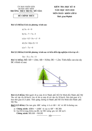 ỦY BAN NHÂN DÂN
HUYỆN HÓC MÔN
TRƯỜNG THCS TRUNG MỸ TÂY1
KIỂM TRA HỌC KỲ II
NĂM HỌC 2019-2020
MÔN:TOÁN KHỐI LỚP:8
Thời gian:90phút
Bài 1(3.5điểm) Giải các phương trình sau:
a) 3x - 6 = 0
b) 5x - 7 = 7x - 5
c) (x +1)2 +3x = x2 - 9
d) (2x +4)(x-3) = 0
e) x2 – 7x = 0
Bài 2(1.5điểm) Giải bất phương trình sau và biểu diễn tập nghiệm trên trục số :
3(x – 5)  5x - 11
Bài 3 (1 điểm). Biết AD = 1,8m; AB = 10,8m; DE = 1,2m. Tính chiều cao của cây
BC ở hình vẽ sau:
Bài 4 (1,5 điểm). Một người đi xe máy đi từ Thành phố Hồ Chí Minh đến Thành phố Mỹ
Tho với vận tốc 40 km/h. Lúc về thì xe máy đi với vận tốc 50 km/h. Nên thời gian về ít
hơn thời gian đi 21 phút. Tính quãng đường từ Thành phố Hồ Chí Minh đến Thành phố
Mỹ Tho.
Bài 5 (2,5 điểm). Cho tam giác ABC vuông ở A có AB < AC và AD là đường cao.
a) Chứng minh: DBA ABC và suy ra AB2 = BC.BD.
b) Gọi M là trung điểm của BC, kẻ ME vuông góc với AB tại E.
Chứng minh: BD.AM = BA.DE
Hết
ĐỀ CHÍNH THỨC
10,8m
1,8m
1,2m
C
B
E
D A
 
