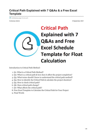 1/9
Civilverse Admin 4 September 2021
Critical Path Explained with 7 Q&As & a Free Excel
Template
civilverse.org/critical-path
Introduction to Critical Path Method-
1. Q1: What is a Critical Path Method?
2. Q2: What is a critical path & how does it affect the project completion?
3. Q3: What terms should I know to understand the critical path method?
4. Q4: How to identify the Critical Path & calculate the project duration?
5. Q5: How to check critical path?
6. Q6: Does critical path change?
7. Q7: What affects the critical path?
8. Free Excel Template to Calculate the Critical Path for Your Project
9. Final Words
 