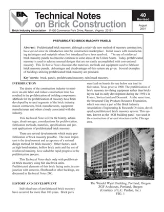 August
2001
40
Revised
Technical Notes
on Brick Construction
Brick Industry Association 11490 Commerce Park Drive, Reston, Virginia 20191
INTRODUCTION
The desire of the construction industry to mini-
mize on-site labor and reduce construction time has
resulted in the prefabrication of building components.
Methods for the prefabrication of masonry have been
developed by several segments of the brick industry:
mason contractors, brick manufacturers, equipment
manufacturers and others closely associated with the
industry.
This Technical Notes covers the history, advan-
tages, disadvantages, considerations for prefabrication,
fabrication methods, materials, specifications and pre-
sent applications of prefabricated brick masonry.
There are several developments which make pre-
fabrication of brick masonry possible. The most impor-
tant is the development and acceptance of a rational
design method for brick masonry. Other factors, such
as high bond mortars, hollow brick units and the use of
reinforced masonry, have aided the rapid progress in the
prefabrication process.
This Technical Notes deals only with prefabricat-
ed brick masonry using full size brick units.
Prefabricated elements of thin brick facing units, in con-
junction with concrete, fiberboard or other backings, are
discussed in Technical Notes 28C.
HISTORY AND DEVELOPMENT
Individual uses of prefabricated brick masonry
have occurred for more than 100 years. Brick piers
were laid on boards for use below sea level in
Galveston, Texas prior to 1900. The prefabrication of
brick masonry involving equipment rather than brick-
layers had its early development during the 1950 s in
France, Switzerland and Denmark. At the same time,
the Structural Clay Products Research Foundation,
which was once a part of the Brick Industry
Association s Engineering & Research Division, devel-
oped a prefabricated brick masonry system. This sys-
tem, known as the SCR building panel was used in
the construction of several structures in the Chicago
area.
PREFABRICATED BRICK MASONRY PANELS
Abstract: Prefabricated brick masonry, although a relatively new method of masonry construction,
has evolved since its introduction into the construction marketplace. Initial issues with manufactur-
ing techniques and materials when first introduced have been resolved. The use of reinforced
brick masonry panels has become common in some areas of the United States. Today, prefabricated
masonry is used to achieve unusual designs that are not easily accomplished with conventional
masonry. This Technical Notes discusses the materials, methods and equipment used to fabricate
brick masonry panels. Advantages and disadvantages of this system are given. Several examples
of buildings utilizing prefabricated brick masonry are provided.
Key Words: brick, panels, prefabricated masonry, reinforced masonry.
The Wendel Wyatt Building, Portland, Oregon
ZGF Architects, Portland, Oregon
(Courtesy of L.C. Pardue, Inc.)
FIG. 1
 