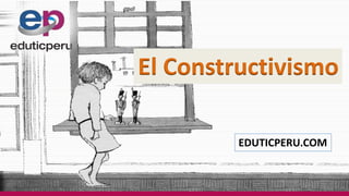 EDUTICPERU.COM
El Constructivismo
 