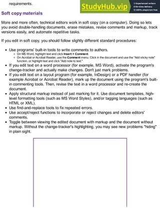 requirements.
Soft copy materials
More and more often, technical editors work in soft copy (on a computer). Doing so lets
you avoid double-handling documents, erase mistakes, revise comments and markup, track
versions easily, and automate repetitive tasks.
If you edit in soft copy, you should follow slightly different standard procedures:
Use programs' built-in tools to write comments to authors.
On MS Word, highlight text and click Insert > Comment.
On Acrobat or Acrobat Reader, use the Comment menu. Click in the document and use the "Add sticky note"
function, or highlight text and click "Add note to text."
If you edit text on a word processor (for example, MS Word), activate the program's
change-tracker and actually make changes. Don't just mark problems.
If you edit text on a layout program (for example, InDesign) or a PDF handler (for
example Acrobat or Acrobat Reader), mark up the document using the program's built-
in commenting tools. Then, revise the text in a word processor and re-create the
document.
Apply structural markup instead of just marking for it. Use document templates, high-
level formatting tools (such as MS Word Styles), and/or tagging languages (such as
HTML or XML).
Use find-and-replace tools to fix repeated errors.
Use accept/reject functions to incorporate or reject changes and delete editors'
comments.
Toggle between viewing the edited document with markup and the document without
markup. Without the change-tracker's highlighting, you may see new problems "hiding"
in plain sight.
 