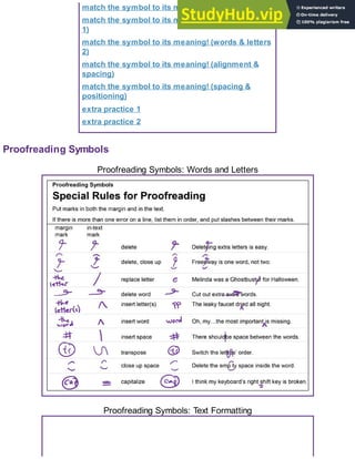 match the symbol to its meaning! (punctuation)
match the symbol to its meaning! (words & letters
1)
match the symbol to its meaning! (words & letters
2)
match the symbol to its meaning! (alignment &
spacing)
match the symbol to its meaning! (spacing &
positioning)
extra practice 1
extra practice 2
Proofreading Symbols
Proofreading Symbols: Words and Letters
Proofreading Symbols: Text Formatting
 