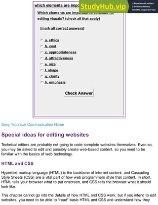 which elements are important?
Which elements are important to consider for
editing visuals? (check all that apply)
[mark all correct answers]
a. ethics
b. cost
c. appropriateness
d. attractiveness
e. size
f. shape
g. clarity
h. emphasis
Check Answer
Sexy Technical Communication Home
Special ideas for editing websites
Technical editors are probably not going to code complete websites themselves. Even so,
you may be asked to edit and possibly create web-based content, so you need to be
familiar with the basics of web technology.
HTML and CSS
Hypertext markup language (HTML) is the backbone of internet content, and Cascading
Style Sheets (CSS) are a vital part of how web programmers style that content. In short,
HTML tells your browser what to put onscreen, and CSS tells the browser what it should
look like.
This chapter cannot go into the details of how HTML and CSS work, but if you intend to edit
websites, you need to be able to "read" basic HTML and CSS and understand how they
 