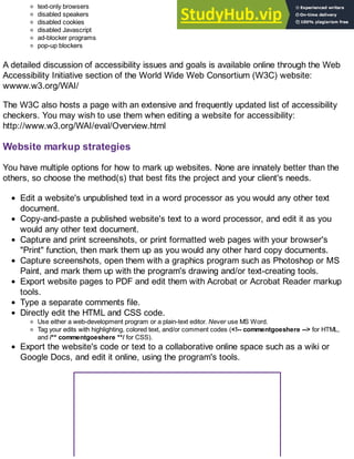 text-only browsers
disabled speakers
disabled cookies
disabled Javascript
ad-blocker programs
pop-up blockers
A detailed discussion of accessibility issues and goals is available online through the Web
Accessibility Initiative section of the World Wide Web Consortium (W3C) website:
wwww.w3.org/WAI/
The W3C also hosts a page with an extensive and frequently updated list of accessibility
checkers. You may wish to use them when editing a website for accessibility:
http://www.w3.org/WAI/eval/Overview.html
Website markup strategies
You have multiple options for how to mark up websites. None are innately better than the
others, so choose the method(s) that best fits the project and your client's needs.
Edit a website's unpublished text in a word processor as you would any other text
document.
Copy-and-paste a published website's text to a word processor, and edit it as you
would any other text document.
Capture and print screenshots, or print formatted web pages with your browser's
"Print" function, then mark them up as you would any other hard copy documents.
Capture screenshots, open them with a graphics program such as Photoshop or MS
Paint, and mark them up with the program's drawing and/or text-creating tools.
Export website pages to PDF and edit them with Acrobat or Acrobat Reader markup
tools.
Type a separate comments file.
Directly edit the HTML and CSS code.
Use either a web-development program or a plain-text editor. Never use MS Word.
Tag your edits with highlighting, colored text, and/or comment codes (<!-- commentgoeshere --> for HTML,
and /** commentgoeshere **/ for CSS).
Export the website's code or text to a collaborative online space such as a wiki or
Google Docs, and edit it online, using the program's tools.
 