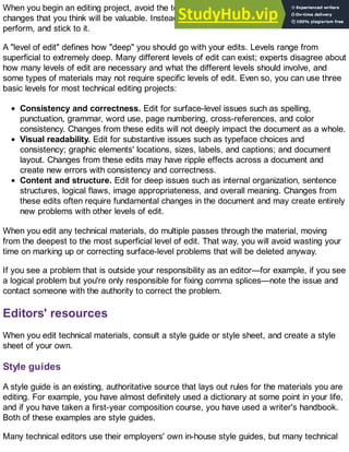 When you begin an editing project, avoid the temptation of diving in and making any-and-all
changes that you think will be valuable. Instead, find out what "level of edit" you need to
perform, and stick to it.
A "level of edit" defines how "deep" you should go with your edits. Levels range from
superficial to extremely deep. Many different levels of edit can exist; experts disagree about
how many levels of edit are necessary and what the different levels should involve, and
some types of materials may not require specific levels of edit. Even so, you can use three
basic levels for most technical editing projects:
Consistency and correctness. Edit for surface-level issues such as spelling,
punctuation, grammar, word use, page numbering, cross-references, and color
consistency. Changes from these edits will not deeply impact the document as a whole.
Visual readability. Edit for substantive issues such as typeface choices and
consistency; graphic elements' locations, sizes, labels, and captions; and document
layout. Changes from these edits may have ripple effects across a document and
create new errors with consistency and correctness.
Content and structure. Edit for deep issues such as internal organization, sentence
structures, logical flaws, image appropriateness, and overall meaning. Changes from
these edits often require fundamental changes in the document and may create entirely
new problems with other levels of edit.
When you edit any technical materials, do multiple passes through the material, moving
from the deepest to the most superficial level of edit. That way, you will avoid wasting your
time on marking up or correcting surface-level problems that will be deleted anyway.
If you see a problem that is outside your responsibility as an editor—for example, if you see
a logical problem but you're only responsible for fixing comma splices—note the issue and
contact someone with the authority to correct the problem.
Editors' resources
When you edit technical materials, consult a style guide or style sheet, and create a style
sheet of your own.
Style guides
A style guide is an existing, authoritative source that lays out rules for the materials you are
editing. For example, you have almost definitely used a dictionary at some point in your life,
and if you have taken a first-year composition course, you have used a writer's handbook.
Both of these examples are style guides.
Many technical editors use their employers' own in-house style guides, but many technical
 
