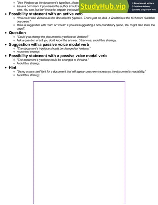 "Use Verdana as the document's typeface, please. It'll make the text more readable onscreen."
Issue a command if you mean the author should make a change. Y
ou can include a "downgrader" to soften the
tone. Y
ou can, but don't have to, explain the payoff.
Possibility statement with an active verb
"You could use Verdana as the document's typeface. That's just an idea. It would make the text more readable
onscreen."
Make a suggestion with "can" or "could" if you are suggesting a non-mandatory option. Y
ou might also state the
payoff.
Question
"Could you change the document's typeface to Verdana?"
Ask a question only if you don't know the answer. Otherwise, avoid this strategy.
Suggestion with a passive voice modal verb
"The document's typeface should be changed to Verdana."
Avoid this strategy.
Possibility statement with a passive voice modal verb
"The document's typeface could be changed to Verdana."
Avoid this strategy.
Hint
"Using a sans serif font for a document that will appear onscreen increases the document's readability."
Avoid this strategy.
 