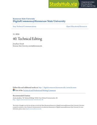 Kennesaw State University
DigitalCommons@Kennesaw State University
Sexy Technical Communications Open Educational Resources
3-1-2016
40. Technical Editing
Jonathan Arnett
Kennesaw State University, earnett@kennesaw.edu
Follow this and additional works at: http://digitalcommons.kennesaw.edu/oertechcomm
Part of the Technical and Professional Writing Commons
This Article is brought to you for free and open access by the Open Educational Resources at DigitalCommons@Kennesaw State University. It has been
accepted for inclusion in Sexy Technical Communications by an authorized administrator of DigitalCommons@Kennesaw State University. For more
information, please contact digitalcommons@kennesaw.edu.
Recommended Citation
Arnett, Jonathan, "40. Technical Editing" (2016). Sexy Technical Communications. 40.
http://digitalcommons.kennesaw.edu/oertechcomm/40
 
