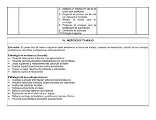 5. Elabora un modelo en 3D de la
unión que diseñaste
6. Proponer el proceso por el cual
se realizará el producto.
7. Realiza el molde para tu
prototipo.
8. Proponer el proceso para la
realización de tu producto.
9. Desarrolla tu prototipo
10.Entrega el reporte
VII. MÉTODO DE TRABAJO
Encuadre: El primer día de clase el docente debe establecer la forma de trabajo, criterios de evaluación, calidad de los trabajos
académicos, derechos y obligaciones docente-alumno.
Estrategia de enseñanza (docente):
● Presenta información sobre los conceptos básicos
● Presenta ejercicios prácticos relacionados con las temáticas
● Dirige, supervisa y retroalimenta las prácticas de taller
● Propicia la participación activa de los estudiantes
● Revisa y evalúa reportes de prácticas y actividades
● Elabora y aplica evaluaciones
Estrategia de aprendizaje (alumno):
● Investiga y analiza información sobre conceptos básicos
● Resuelve ejercicios prácticos proporcionados por el profesor
● Realiza las prácticas de taller
● Participa activamente en clase
● Elabora y entrega reportes de prácticas
● Trabaja de manera individual y en equipo
● Elabora y entrega actividades y prácticas en tiempo y forma
● Presenta los prototipos diseñados públicamente.
 