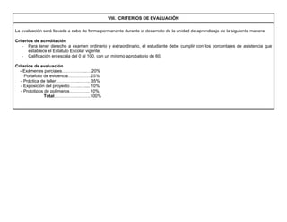 VIII. CRITERIOS DE EVALUACIÓN
La evaluación será llevada a cabo de forma permanente durante el desarrollo de la unidad de aprendizaje de la siguiente manera:
Criterios de acreditación
- Para tener derecho a examen ordinario y extraordinario, el estudiante debe cumplir con los porcentajes de asistencia que
establece el Estatuto Escolar vigente.
- Calificación en escala del 0 al 100, con un mínimo aprobatorio de 60.
Criterios de evaluación
- Exámenes parciales……………..….20%
- Portafolio de evidencia…………….25%
- Práctica de taller…………….…….. 35%
- Exposición del proyecto……..….... 10%
- Prototipos de polímeros………….. 10%
Total…………………….100%
 
