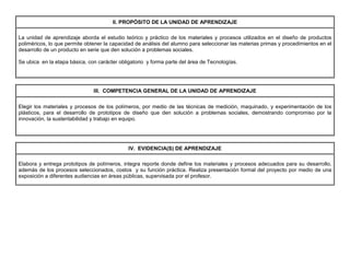 II. PROPÓSITO DE LA UNIDAD DE APRENDIZAJE
La unidad de aprendizaje aborda el estudio teórico y práctico de los materiales y procesos utilizados en el diseño de productos
poliméricos, lo que permite obtener la capacidad de análisis del alumno para seleccionar las materias primas y procedimientos en el
desarrollo de un producto en serie que den solución a problemas sociales.
Se ubica en la etapa básica, con carácter obligatorio y forma parte del área de Tecnologías.
III. COMPETENCIA GENERAL DE LA UNIDAD DE APRENDIZAJE
Elegir los materiales y procesos de los polímeros, por medio de las técnicas de medición, maquinado, y experimentación de los
plásticos, para el desarrollo de prototipos de diseño que den solución a problemas sociales, demostrando compromiso por la
innovación, la sustentabilidad y trabajo en equipo.
IV. EVIDENCIA(S) DE APRENDIZAJE
Elabora y entrega prototipos de polímeros, integra reporte donde define los materiales y procesos adecuados para su desarrollo,
además de los procesos seleccionados, costos y su función práctica. Realiza presentación formal del proyecto por medio de una
exposición a diferentes audiencias en áreas públicas, supervisada por el profesor.
 