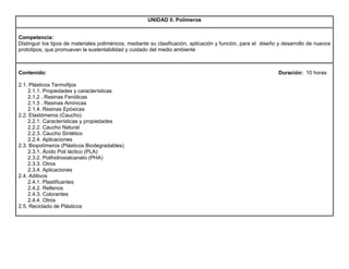 UNIDAD II. Polímeros
Competencia:
Distinguir los tipos de materiales poliméricos, mediante su clasificación, aplicación y función, para el diseño y desarrollo de nuevos
prototipos, que promuevan la sustentabilidad y cuidado del medio ambiente
Contenido: Duración: 10 horas
2.1. Plásticos Termofijos
2.1.1. Propiedades y características
2.1.2 . Resinas Fenólicas
2.1.3 . Resinas Amínicas
2.1.4. Resinas Epóxicas
2.2. Elastómeros (Caucho)
2.2.1. Características y propiedades
2.2.2. Caucho Natural
2.2.3. Caucho Sintético
2.2.4. Aplicaciones
2.3. Biopolímeros (Plásticos Biodegradables)
2.3.1. Ácido Poli láctico (PLA)
2.3.2. Polihidroxialcanato (PHA)
2.3.3. Otros
2.3.4. Aplicaciones
2.4. Aditivos
2.4.1. Plastificantes
2.4.2. Rellenos
2.4.3. Colorantes
2.4.4. Otros
2.5. Reciclado de Plásticos
 