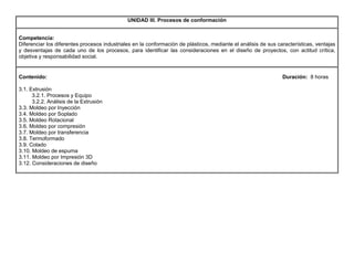UNIDAD III. Procesos de conformación
Competencia:
Diferenciar los diferentes procesos industriales en la conformación de plásticos, mediante el análisis de sus características, ventajas
y desventajas de cada uno de los procesos, para identificar las consideraciones en el diseño de proyectos, con actitud crítica,
objetiva y responsabilidad social.
Contenido: Duración: 8 horas
3.1. Extrusión
3.2.1. Procesos y Equipo
3.2.2. Análisis de la Extrusión
3.3. Moldeo por Inyección
3.4. Moldeo por Soplado
3.5. Moldeo Rotacional
3.6. Moldeo por compresión
3.7. Moldeo por transferencia
3.8. Termoformado
3.9. Colado
3.10. Moldeo de espuma
3.11. Moldeo por Impresión 3D
3.12. Consideraciones de diseño
 