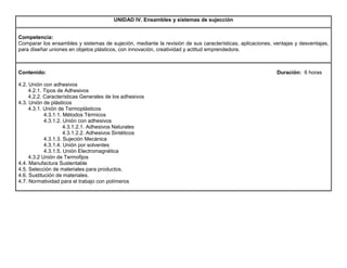 UNIDAD IV. Ensambles y sistemas de sujección
Competencia:
Comparar los ensambles y sistemas de sujeción, mediante la revisión de sus características, aplicaciones, ventajas y desventajas,
para diseñar uniones en objetos plásticos, con innovación, creatividad y actitud emprendedora.
Contenido: Duración: 6 horas
4.2. Unión con adhesivos
4.2.1. Tipos de Adhesivos
4.2.2. Características Generales de los adhesivos
4.3. Unión de plásticos
4.3.1. Unión de Termoplásticos
4.3.1.1. Métodos Térmicos
4.3.1.2. Unión con adhesivos
4.3.1.2.1. Adhesivos Naturales
4.3.1.2.2. Adhesivos Sintéticos
4.3.1.3. Sujeción Mecánica
4.3.1.4. Unión por solventes
4.3.1.5. Unión Electromagnética
4.3.2 Unión de Termofijos
4.4. Manufactura Sustentable
4.5. Selección de materiales para productos.
4.6. Sustitución de materiales.
4.7. Normatividad para el trabajo con polímeros
 