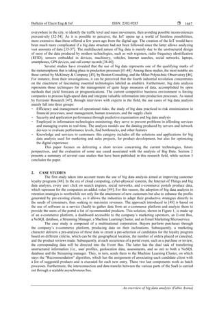 Bulletin of Electr Eng & Inf ISSN: 2302-9285 
An overview of big data analysis (Fabio Arena)
1647
everywhere in the city, to identify the traffic level and mass movements, then avoiding possible inconveniences
preventively [32-34]. As it is possible to perceive, the IoT opens up a world of limitless possibilities,
more extensive than those offered a few years ago from the digital age. The creation of the IoT would have
been much more complicated if a big data structure had not been followed since the latter allows analyzing
vast amounts of data [35-37]. The multifaceted nature of big data is mainly due to the unstructured design
of most of the data produced by modern technologies, such as web registers, radio frequency identification
(RFID), sensors embedded in devices, machinery, vehicles, Internet searches, social networks, laptops,
smartphones, GPS devices, and call center records [38-40].
Several studies have revealed that the use of big data represents one of the qualifying marks of
the metamorphosis that is taking place in production processes [41-44]. Among these studies, the most notable are
those carried by McKinsey & Company [45], by Boston Consulting, and the Milan Polytechnic Observatory [46].
For instance, from their investigations, it can be perceived that the fourth industrial revolution concentrates
on the enactment of fascinating essential technologies labeled as enablers. Furthermore, big data analysis
represents those techniques for the management of quite large measures of data, accomplished by open
methods that yield forecasts or prognostications. The current competitive business environment is forcing
companies to process high-speed data and integrate valuable information into production processes. As stated
by Forrester Research [47], through interviews with experts in the field, the use cases of big data analysis
mainly fall into three groups:
‒ Efficiency and management of operational risks; the study of big data practiced to risk minimization in
financial processes, asset management, human resources, and the supply chain
‒ Security and application performance through predictive examination and big data analysis
‒ Employed in information technologies monitoring; they serve to prevent problems in affording services
and managing events in real-time. The analysis models use the datalog produced by servers and network
devices to evaluate performance levels, find bottlenecks, and other features
‒ Knowledge and services to customers: this category includes all the solutions and applications for big
data analysis used for marketing and sales projects, for product development, but also for optimizing
the digital experience
This paper focuses on delivering a short review concerning the current technologies, future
perspectives, and the evaluation of some use cased associated with the analysis of Big Data. Section 2
presents a summary of several case studies that have been published in this research field, while section 3
concludes the paper.
2. CASE STUDIES
The first study taken into account treats the use of big data analysis aimed at improving customer
loyalty programs [48]. In the era of cloud computing, cyber-physical systems, the Internet of Things and big
data analysis, every user click on search engines, social networks, and e-commerce portals produce data,
which represent for the companies an added value [49]. For this reason, the adoption of big data analysis in
retention strategies is worthwhile not only for the attainment of new customers but also to enhance the profits
generated by pre-existing clients, as it allows the industries to adapt their productive strategies directly to
the needs of consumers, thus seeking to maximize revenues. The approach introduced in [48] is based on
the use of software as a service (SaaS) to gather data from an e-commerce platform and analyze them to
provide the users of the portal a list of recommended products. This solution, shown in Figure 1, is made up
of an e-commerce platform, a dashboard accessible to the company’s marketing operators, an Event Bus,
a NoSQL database, a Streaming Manager, a Machine Learning Cluster, and an Email Marketing Microservice.
The case study is composed of a multinational corporation. Buyers perform purchases through
the company’s e-commerce platform, producing data on their inclinations. Subsequently, a marketing
character delivers a pre-analysis of these data to create a pre-selection of candidates for the loyalty program
based on different criteria, which can be the geographical location, the number of orders placed or canceled,
and the product reviews made. Subsequently, at each occurrence of a portal event, such as a purchase or review,
the corresponding data will be directed into the Event Bus. The latter has the dual task of transferring
unstructured information (i.e., user profiles, geolocation data, assessments, and so on) to both a NoSQL
database and the Streaming manager. They, in turn, sends them to the Machine Learning Cluster, on which
stays the "Recommendation" algorithm, which has the assignment of associating each candidate client with
a list of suggested products and is executed for each new entry. These two last components work as batch
processes. Furthermore, the interconnection and data transfer between the various parts of the SaaS is carried
out through a scalable asynchronous bus.
 