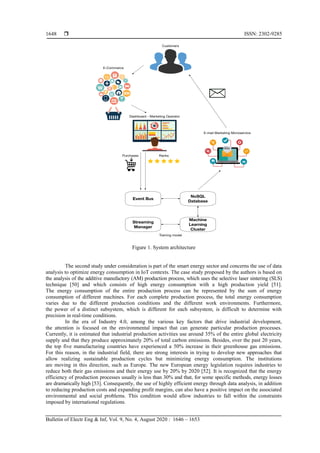  ISSN: 2302-9285
Bulletin of Electr Eng & Inf, Vol. 9, No. 4, August 2020 : 1646 – 1653
1648
Figure 1. System architecture
The second study under consideration is part of the smart energy sector and concerns the use of data
analysis to optimize energy consumption in IoT contexts. The case study proposed by the authors is based on
the analysis of the additive manufactory (AM) production process, which uses the selective laser sintering (SLS)
technique [50] and which consists of high energy consumption with a high production yield [51].
The energy consumption of the entire production process can be represented by the sum of energy
consumption of different machines. For each complete production process, the total energy consumption
varies due to the different production conditions and the different work environments. Furthermore,
the power of a distinct subsystem, which is different for each subsystem, is difficult to determine with
precision in real-time conditions.
In the era of Industry 4.0, among the various key factors that drive industrial development,
the attention is focused on the environmental impact that can generate particular production processes.
Currently, it is estimated that industrial production activities use around 35% of the entire global electricity
supply and that they produce approximately 20% of total carbon emissions. Besides, over the past 20 years,
the top five manufacturing countries have experienced a 50% increase in their greenhouse gas emissions.
For this reason, in the industrial field, there are strong interests in trying to develop new approaches that
allow realizing sustainable production cycles but minimizing energy consumption. The institutions
are moving in this direction, such as Europe. The new European energy legislation requires industries to
reduce both their gas emissions and their energy use by 20% by 2020 [52]. It is recognized that the energy
efficiency of production processes usually is less than 30% and that, for some specific methods, energy losses
are dramatically high [53]. Consequently, the use of highly efficient energy through data analysis, in addition
to reducing production costs and expanding profit margins, can also have a positive impact on the associated
environmental and social problems. This condition would allow industries to fall within the constraints
imposed by international regulations.
 
