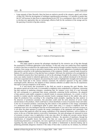  ISSN: 2302-9285
Bulletin of Electr Eng & Inf, Vol. 9, No. 4, August 2020 : 1646 – 1653
1650
‒ Large amounts of data: Recently, there has been an explosive growth in the category, speed, and volume
of data [58]. With the development of intelligent manufacturing technology, it is possible to predict that
the IoT will increase its data flows to unprecedented levels [59]. As a consequence, there will be the need
to develop new approaches that are increasingly effective both for the resolution of the storage and for
the querying of records in big data contexts.
Figure 3. Analysis of heterogeneous data
3. CONCLUSION
This paper aimed to present the advantages introduced by the extensive use of big data through
the examination of different approaches in the literature. To this end, some case studies have been explained
in which it has been revealed how the employment of data analysis brought countless benefits in investigated
scenarios; from energy saving to preventive maintenance, up to the timely adaptation of production through
data analysis carried out in the marketing departments of the companies. Initially, a general study focused on
Industry 4.0, and the analysis of big data has been evaluated. Afterward, the intentions to be accomplished in
the considered scenarios have been reported, as well as the advantages brought by the analysis of big data in
some case studies treated in industrial applications. In this sense, some methods introduced in the literature
have been acquainted and investigated, also presenting the results to highlight their strengths and weaknesses.
It has been found that in the various solutions examined, the analytical approach of big data yielded
meaningful profits. Moreover, the adoption of these solutions embodies an added value for all corporations
that aspire to prevail competitive on the market.
It is well known that investments in this field are crucial to pursuing this goal. Besides, from
the analysis carried out in this work, it is reasonable to emphasize some comprehensive evaluations: concerning
big data analysis in marketing strategies, considering that, for instance, every click of a user browsing
the web corresponds to a generated data stream, potentially containing his/her preference, the adoption
of data analysis could enable companies to identify trends in consumer preferences. As a result, it will be
possible to conduct specific marketing and customer loyalty campaigns based on this added value and to
adapt the production lines according to the compelling needs promptly; regarding big data analysis in
the detection of production anomalies, this procedure could yield the early detection of severe trends
and deviations in the products, which could lead to critical drawbacks in terms of economic losses and safety
in the use of consumer products; concerning big data analysis in the prediction of the energy consumption
of a production plant or a technological plant in green smart cities, it is crucial to emphasize how this
component turns out to be intelligent from the environmental point of view and of the economic revenues as
it can allow the plant operators to predict the energy consumption of the equipment and, potentially, find
various factors that negatively affect the energy expenditure of the industrial machinery, such as failures or
errors; in the use of big data analysis in preventive maintenance, the main advantages are measured in terms
of economic revenues, since its application in this area may allow for taking into account various factors
(environmental and non-environmental) that negatively influence the operation of machinery, through the
identification of intangible factors that more often than not escape the qualified technical personnel,
transforming themselves, consequently, into more significant revenues and even lower energy consumption;
regarding big data analysis in risk management, this method is fundamental in decision-making and in
predicting potentially dangerous situations if the study of these data is carried out, for instance, by artificial
 