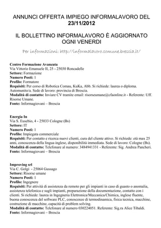 ANNUNCI OFFERTA IMPIEGO INFORMALAVORO DEL
                   23/11/2012

   IL BOLLETTINO INFORMALAVORO È AGGIORNATO
                   OGNI VENERDI
        Per informazioni: http://informalavoro.comune.brescia.it/

Centro Formazione Avanzata
Via Vittorio Emanuele II, 25 - 25030 Roncadelle
Settore: Formazione
Numero Posti: 1
Profilo: Formatore
Requisiti: Per corso di Robotica Comau, KuKa, Abb. Si richiede: laurea o diploma.
Automunito/a. Sede di lavoro: provincia di Brescia.
Modalità di contatto: Inviare CV tramite email: risorseumane@cfaonline.it - Referente: Uff.
Risorse Umane.
Fonte: Informagiovani – Brescia


Energia In
Via S. Eusebio, 4 - 25033 Cologne (Bs)
Settore: IT
Numero Posti: 1
Profilo: Impiegata commerciale
Requisiti: Per contatto e ricerca nuovi clienti, cura del cliente attivo. Si richiede: età max 25
anni, conoscenza della lingua inglese, disponibilità immediata. Sede di lavoro: Cologne (Bs).
Modalità di contatto: Telefonare al numero: 3484941331 - Referente: Sig. Andrea Pancheri.
Fonte: Informagiovani – Brescia


Improving srl
Via C. Golgi - 25064 Gussago
Settore: Risorse umane
Numero Posti: 1
Profilo: Ingegnere
Requisiti: Per attività di assistenza da remoto per gli impianti in caso di guasto o anomalia,
assistenza telefonica e sugli impianti, preparazione della documentazione, contatto con i
clienti. Si richiede: laurea in Ingegneria Elettronica/Meccanica/Chimica, inglese fluente,
buona conoscenza del software PLC, conoscenze di termodinamica, fisica tecnica, macchine,
costruzione di macchine, capacità di problem solving.
Modalità di contatto: Telefonare al numero 030224051. Referente: Sig.ra Alice Tibaldi.
Fonte: Informagiovani – Brescia
 