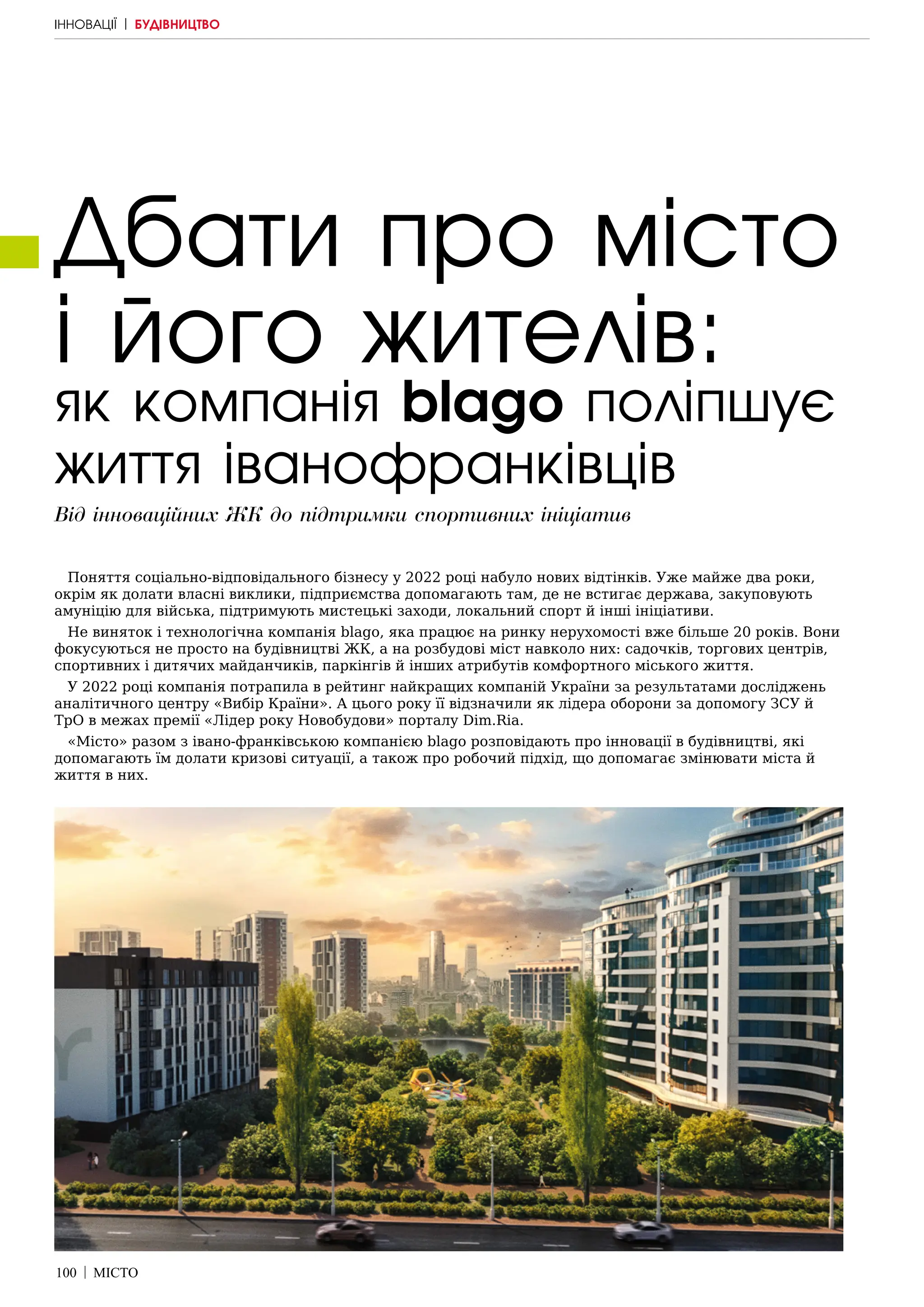 100 | МІСТО
Дбати про місто
і його жителів:
Від інноваційних ЖК до підтримки спортивних ініціатив
як компанія blago поліпшує
життя іванофранківців
Поняття соціально-відповідального бізнесу у 2022 році набуло нових відтінків. Уже майже два роки,
окрім як долати власні виклики, підприємства допомагають там, де не встигає держава, закуповують
амуніцію для війська, підтримують мистецькі заходи, локальний спорт й інші ініціативи.
Не виняток і технологічна компанія blago, яка працює на ринку нерухомості вже більше 20 років. Вони
фокусуються не просто на будівництві ЖК, а на розбудові міст навколо них: садочків, торгових центрів,
спортивних і дитячих майданчиків, паркінгів й інших атрибутів комфортного міського життя.
У 2022 році компанія потрапила в рейтинг найкращих компаній України за результатами досліджень
аналітичного центру «Вибір Країни». А цього року її відзначили як лідера оборони за допомогу ЗСУ й
ТрО в межах премії «Лідер року Новобудови» порталу Dim.Ria.
«Місто» разом з івано-франківською компанією blago розповідають про інновації в будівництві, які
допомагають їм долати кризові ситуації, а також про робочий підхід, що допомагає змінювати міста й
життя в них.
ІННОВАЦІЇ | БУДІВНИЦТВО
 