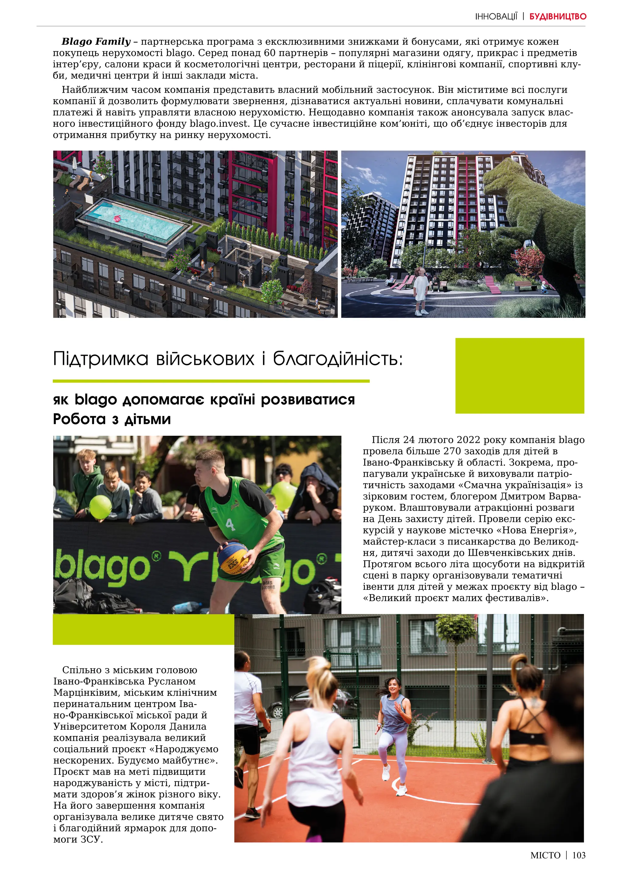 МІСТО | 103
Blago Family – партнерська програма з ексклюзивними знижками й бонусами, які отримує кожен
покупець нерухомості blago. Серед понад 60 партнерів – популярні магазини одягу, прикрас і предметів
інтер’єру, салони краси й косметологічні центри, ресторани й піцерії, клінінгові компанії, спортивні клу-
би, медичні центри й інші заклади міста.
Найближчим часом компанія представить власний мобільний застосунок. Він міститиме всі послуги
компанії й дозволить формулювати звернення, дізнаватися актуальні новини, сплачувати комунальні
платежі й навіть управляти власною нерухомістю. Нещодавно компанія також анонсувала запуск влас-
ного інвестиційного фонду blago.invest. Це сучасне інвестиційне ком’юніті, що об’єднує інвесторів для
отримання прибутку на ринку нерухомості.
Підтримка військових і благодійність:
як blago допомагає країні розвиватися
Робота з дітьми
Після 24 лютого 2022 року компанія blago
провела більше 270 заходів для дітей в
Івано-Франківську й області. Зокрема, про-
пагували українське й виховували патріо-
тичність заходами «Смачна українізація» із
зірковим гостем, блогером Дмитром Варва-
руком. Влаштовували атракціонні розваги
на День захисту дітей. Провели серію екс-
курсій у наукове містечко «Нова Енергія»,
майстер-класи з писанкарства до Великод-
ня, дитячі заходи до Шевченківських днів.
Протягом всього літа щосуботи на відкритій
сцені в парку організовували тематичні
івенти для дітей у межах проєкту від blago –
«Великий проєкт малих фестивалів».
Спільно з міським головою
Івано-Франківська Русланом
Марцінківим, міським клінічним
перинатальним центром Іва-
но-Франківської міської ради й
Університетом Короля Данила
компанія реалізувала великий
соціальний проєкт «Народжуємо
нескорених. Будуємо майбутнє».
Проєкт мав на меті підвищити
народжуваність у місті, підтри-
мати здоров’я жінок різного віку.
На його завершення компанія
організувала велике дитяче свято
і благодійний ярмарок для допо-
моги ЗСУ.
ІННОВАЦІЇ | БУДІВНИЦТВО
 